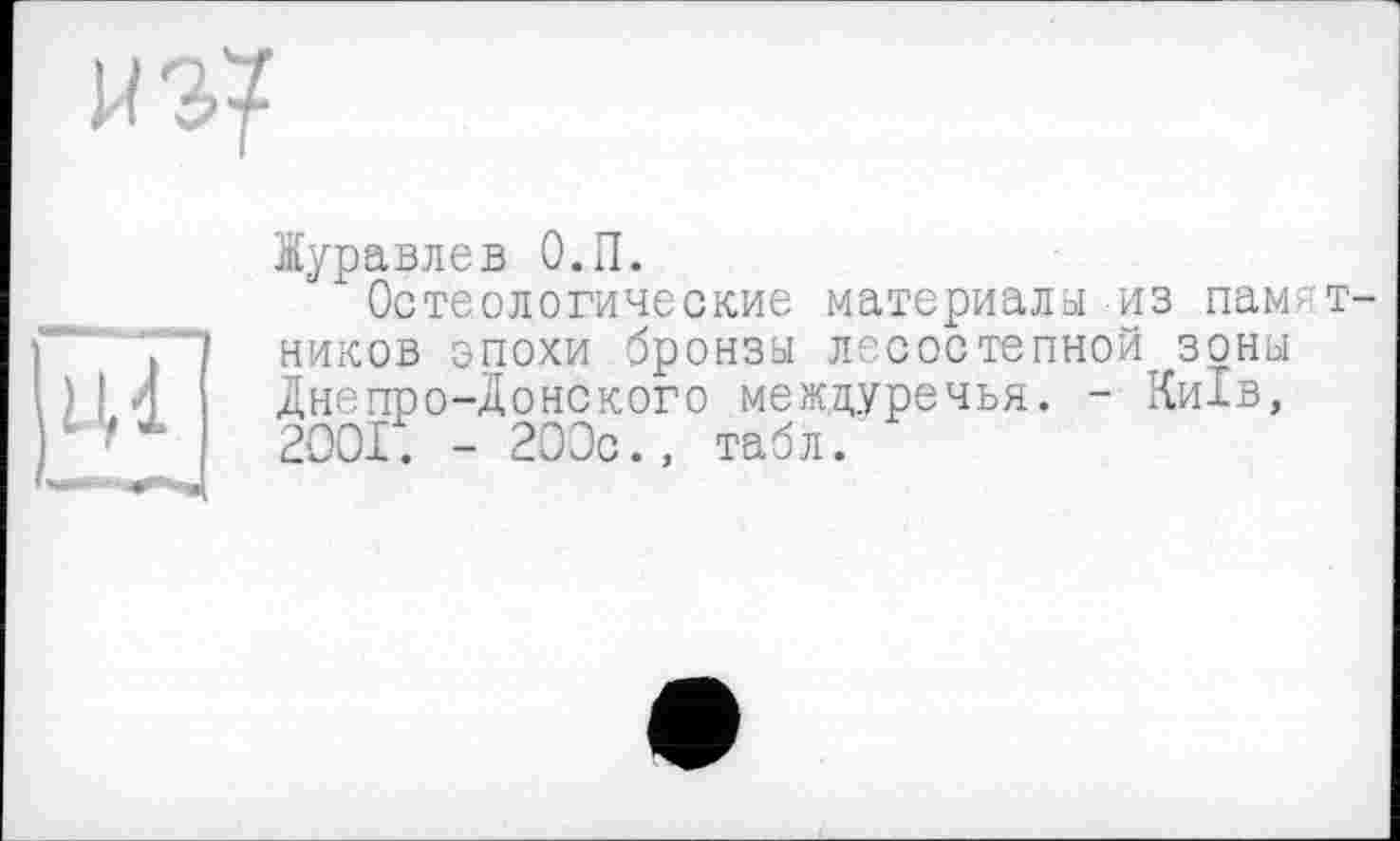 ﻿игу
Журавлев О.П.
Остеологические материалы из памятников эпохи бронзы лесостепной зоны
I	n/mU-P tfUUAH припои к/	L1	UUUUJ
) I Л Днепро-Донского междуречья. - Київ, '	2001. - 200c., табл.